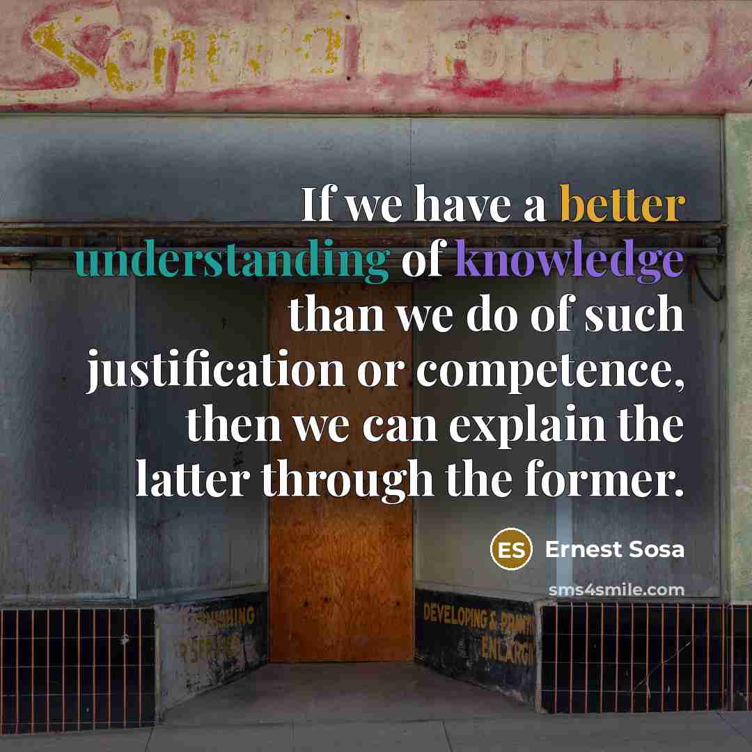 “If we have a better understanding of knowledge than we do of such justification or competence, then we can explain the latter through the former.” quote by Ernest Sosa