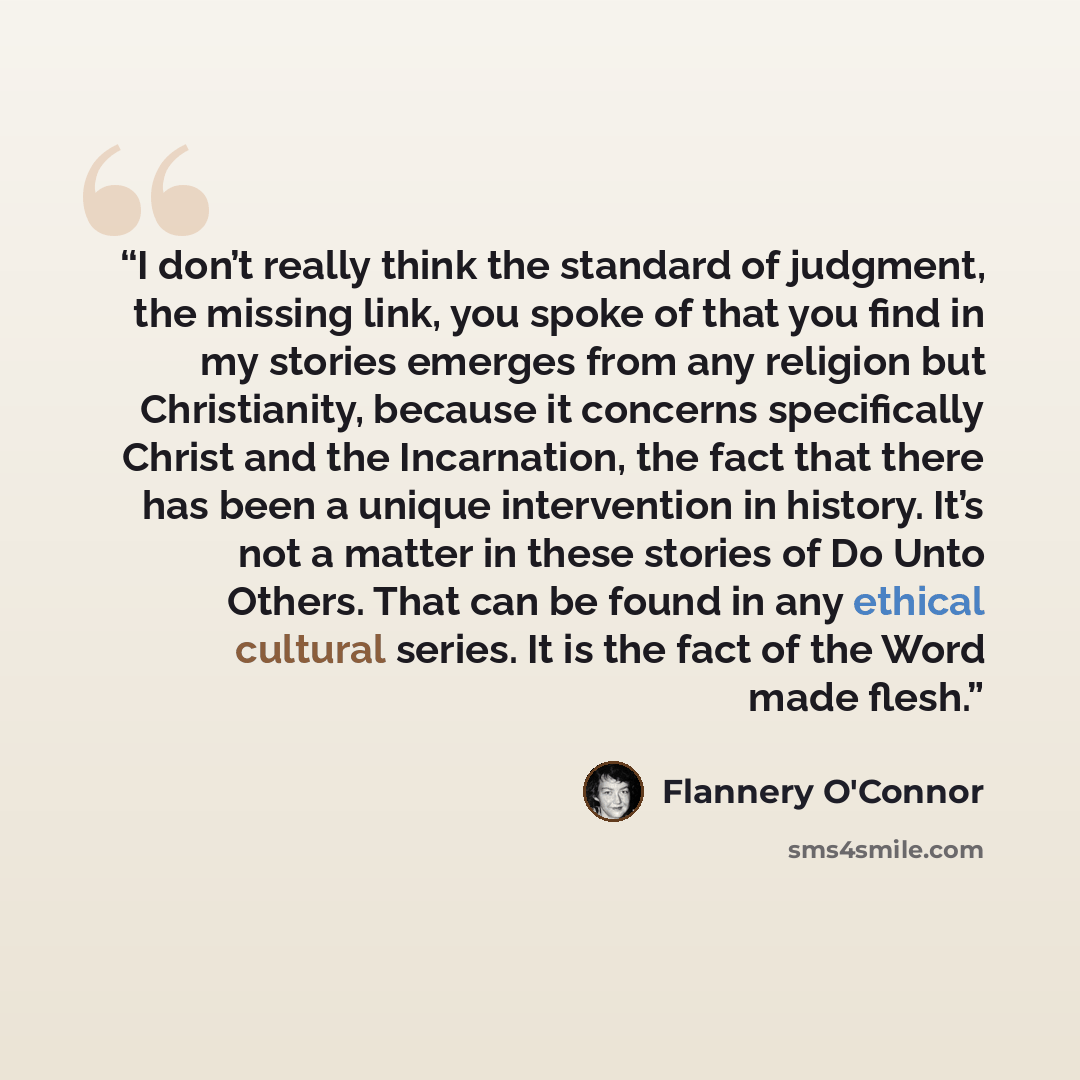 “I don’t really think the standard of judgment, the missing link, you spoke of that you find in my stories emerges from any religion but Christianity, because it concerns specifically Christ and the Incarnation, the fact that there has been a unique intervention in history. It’s not a matter in…” quote by Flannery O'Connor