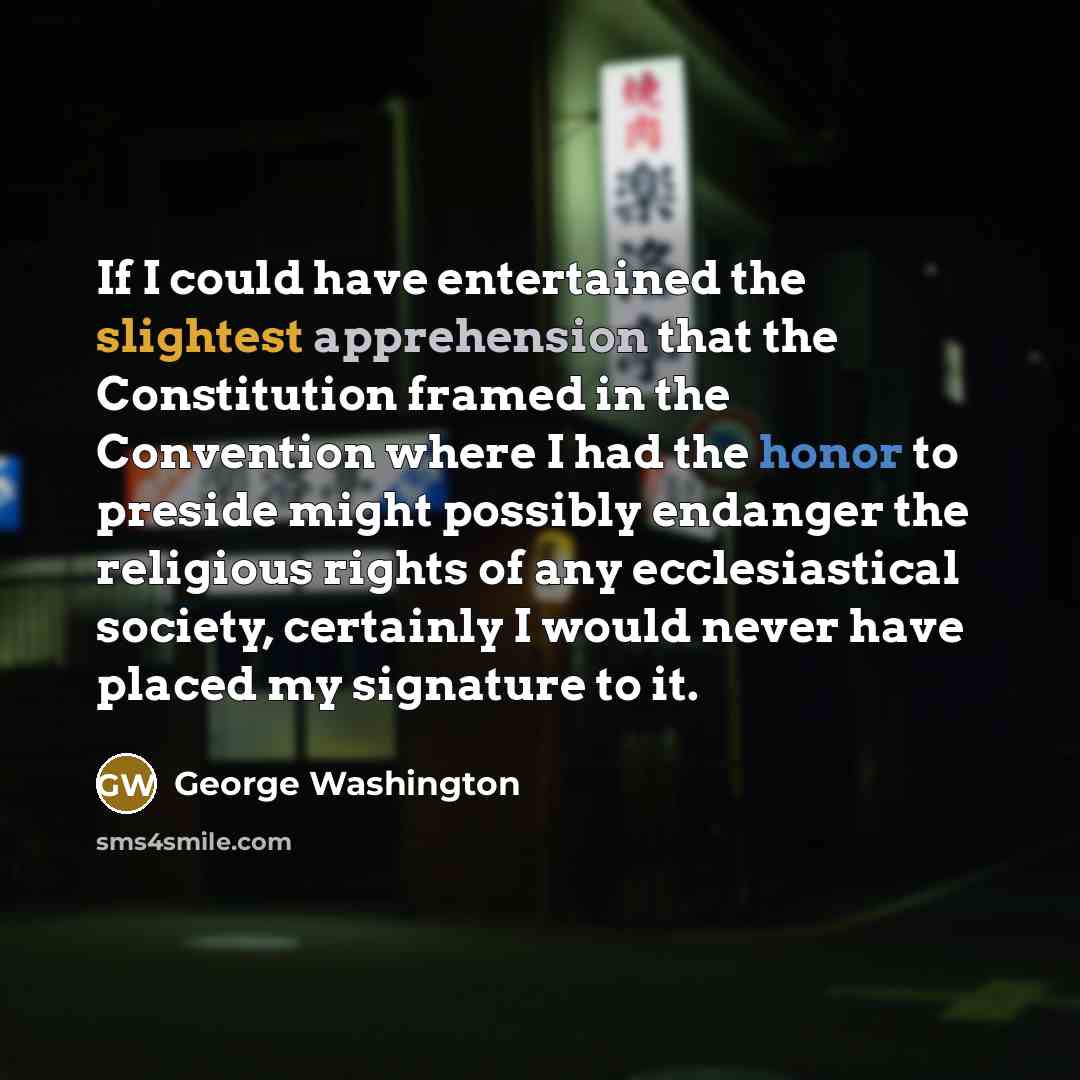 “If I could have entertained the slightest apprehension that the Constitution framed in the Convention where I had the honor to preside might possibly endanger the religious rights of any ecclesiastical society, certainly I would never have placed my signature to it.” quote by George Washington