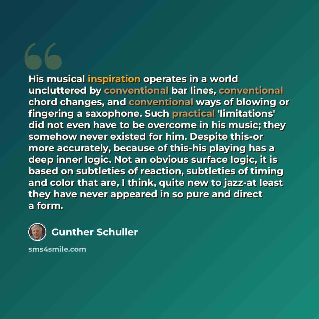 “His musical inspiration operates in a world uncluttered by conventional bar lines, conventional chord changes, and conventional ways of blowing or fingering a saxophone. Such practical 'limitations' did not even have to be overcome in his music; they somehow never existed for him. Despite this-or…” quote by Gunther Schuller