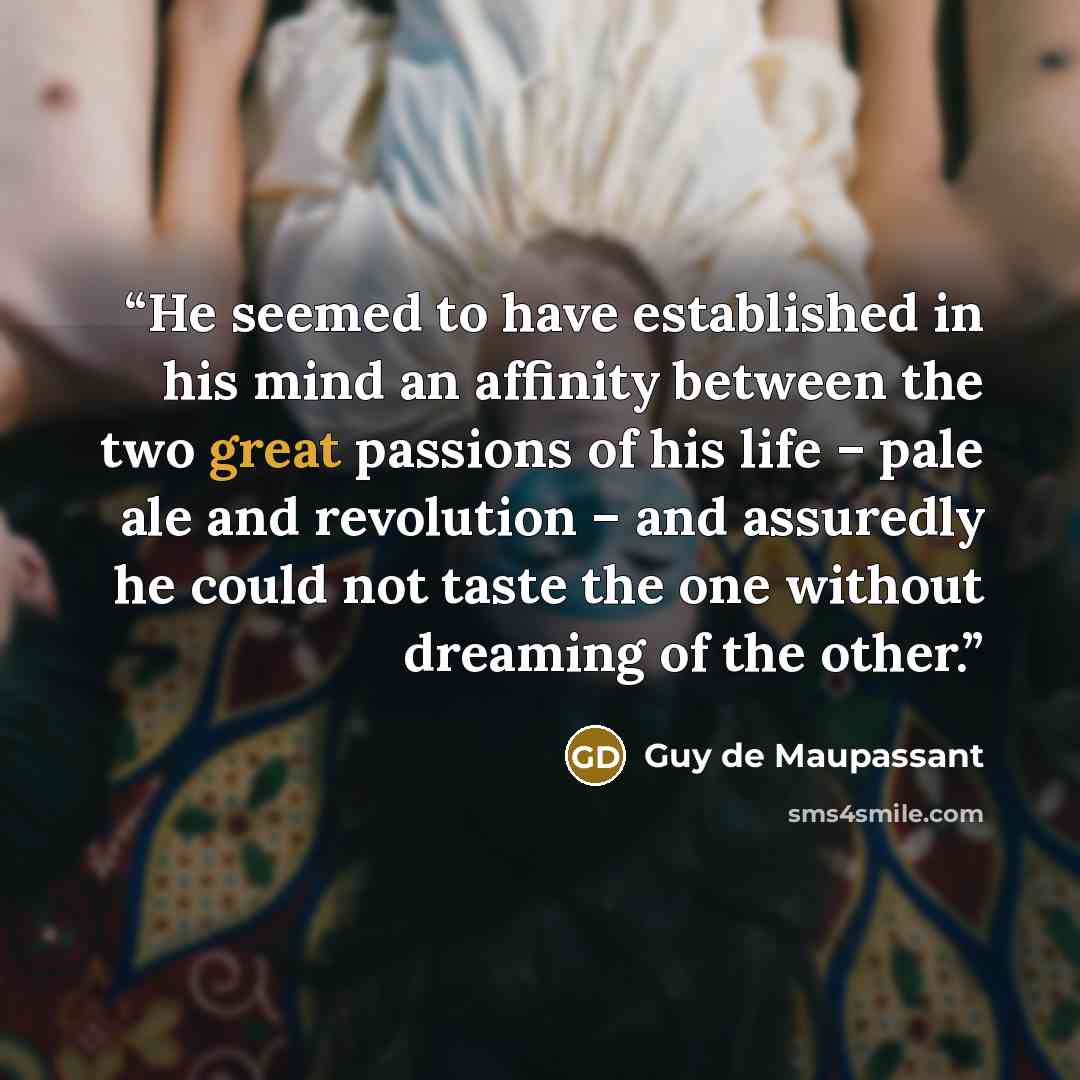 “He seemed to have established in his mind an affinity between the two great passions of his life – pale ale and revolution – and assuredly he could not taste the one without dreaming of the other.” quote by Guy de Maupassant