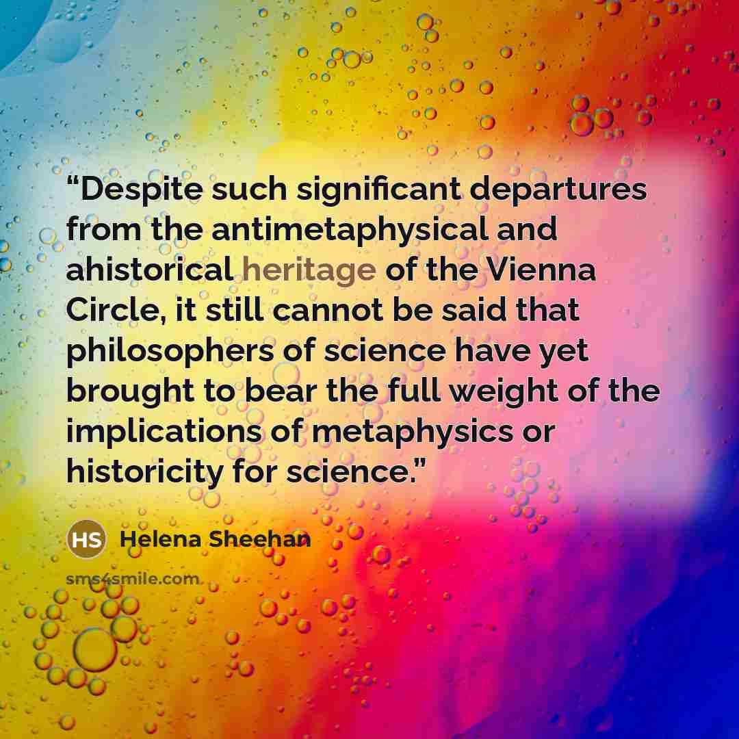 “Despite such significant departures from the antimetaphysical and ahistorical heritage of the Vienna Circle, it still cannot be said that philosophers of science have yet brought to bear the full weight of the implications of metaphysics or historicity for science.” quote by Helena Sheehan