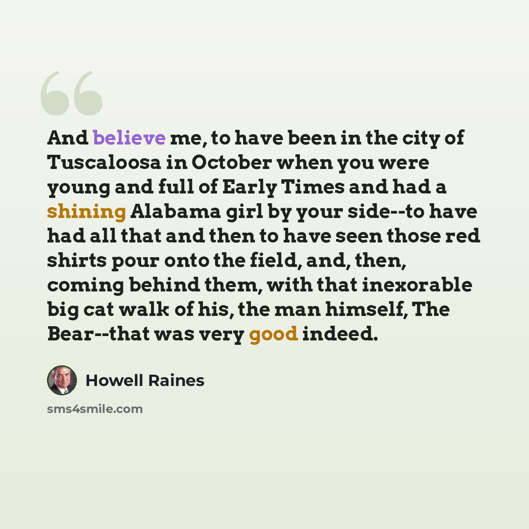“And believe me, to have been in the city of Tuscaloosa in October when you were young and full of Early Times and had a shining Alabama girl by your side--to have had all that and then to have seen those red shirts pour onto the field, and, then, coming behind them, with that inexorable big cat…” quote by Howell Raines
