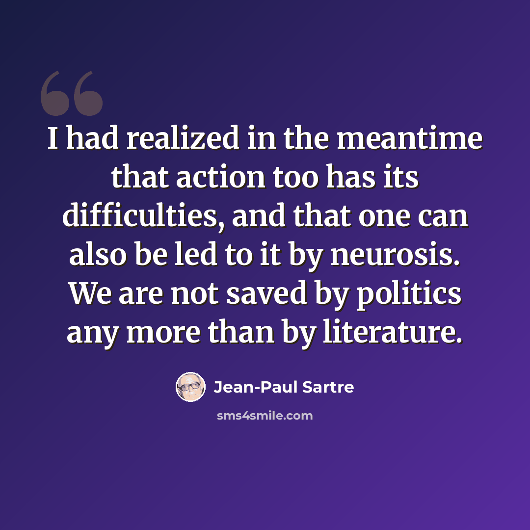 “I had realized in the meantime that action too has its difficulties, and that one can also be led to it by neurosis. We are not saved by politics any more than by literature.” quote by Jean-Paul Sartre