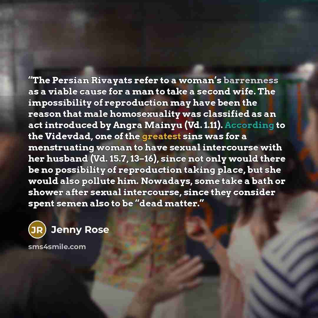 “The Persian Rivayats refer to a woman’s barrenness as a viable cause for a man to take a second wife. The impossibility of reproduction may have been the reason that male homosexuality was classified as an act introduced by Angra Mainyu (Vd. 1.11). According to the Videvdad, one of the greatest…” quote by Jenny Rose