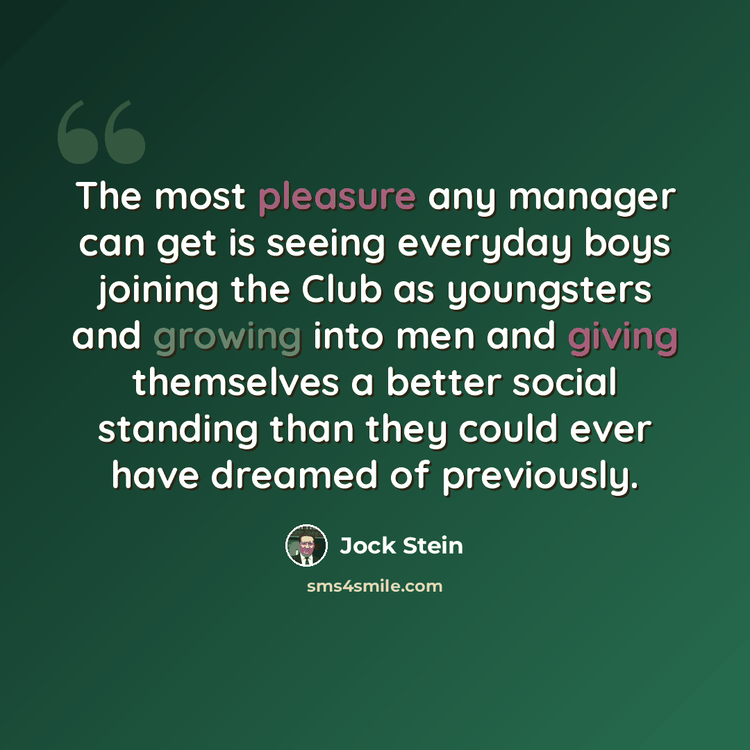 “The most pleasure any manager can get is seeing everyday boys joining the Club as youngsters and growing into men and giving themselves a better social standing than they could ever have dreamed of previously.” quote by Jock Stein