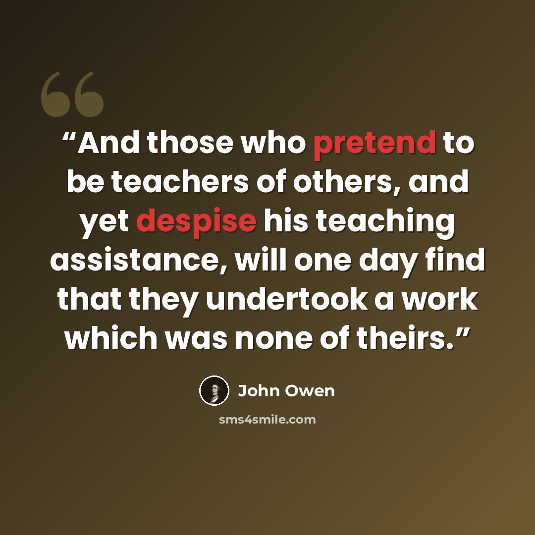 “And those who pretend to be teachers of others, and yet despise his teaching assistance, will one day find that they undertook a work which was none of theirs.” quote by John Owen