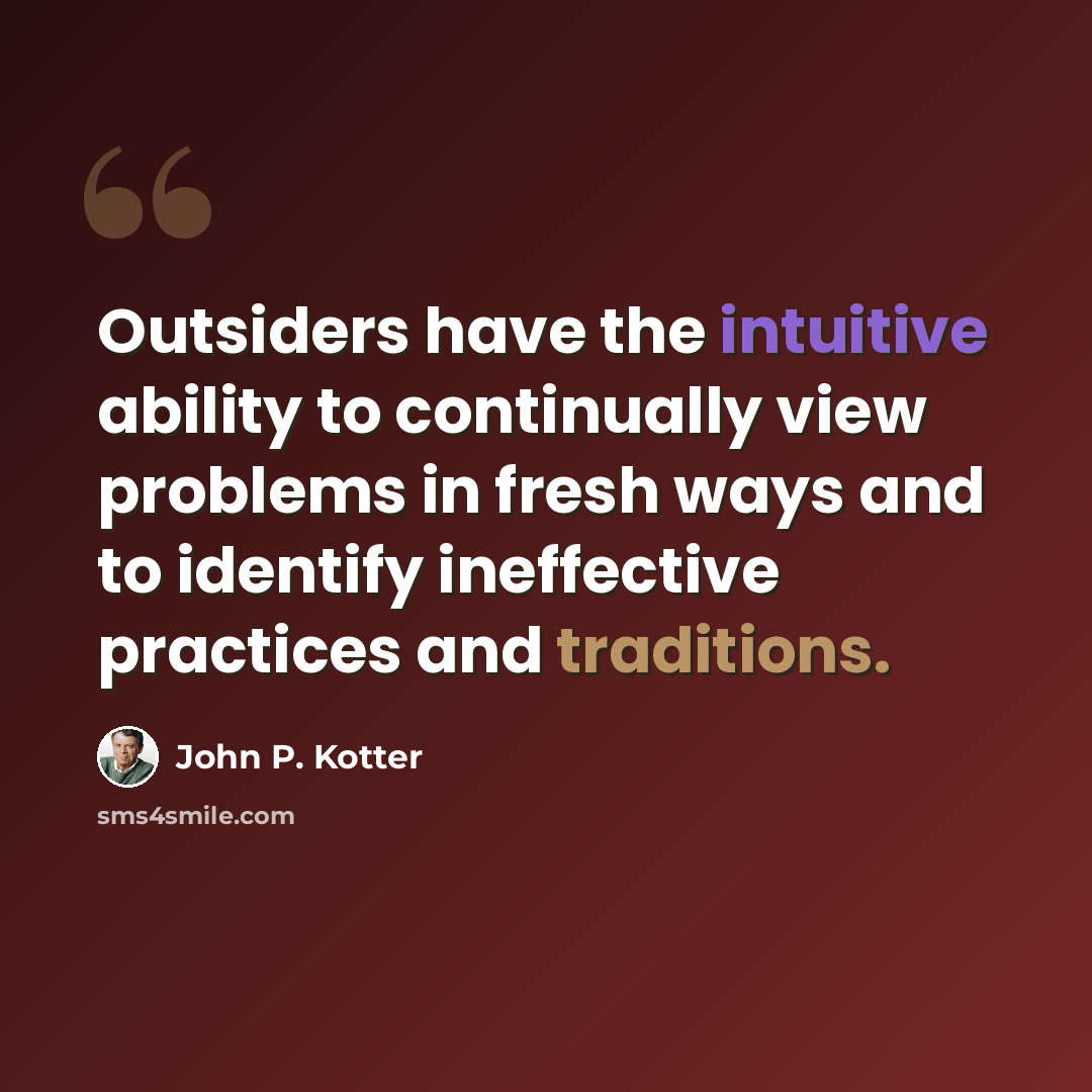 “Outsiders have the intuitive ability to continually view problems in fresh ways and to identify ineffective practices and traditions.” quote by John P. Kotter