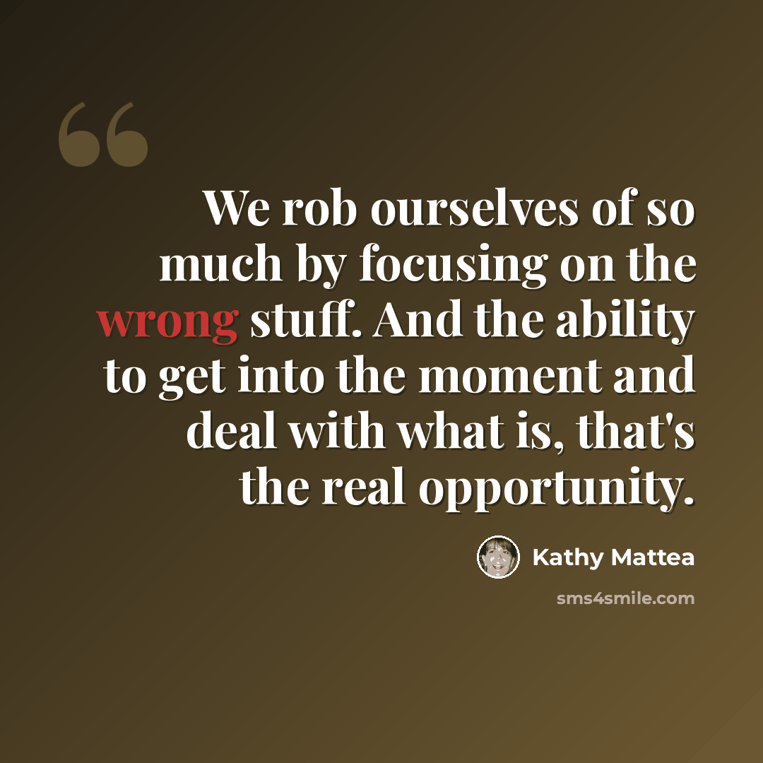 “We rob ourselves of so much by focusing on the wrong stuff. And the ability to get into the moment and deal with what is, that's the real opportunity.” quote by Kathy Mattea