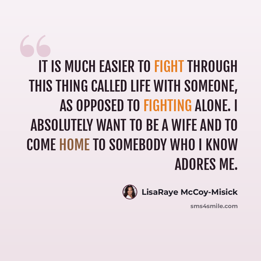 “It is much easier to fight through this thing called life with someone, as opposed to fighting alone. I absolutely want to be a wife and to come home to somebody who I know adores me.” quote by LisaRaye McCoy-Misick