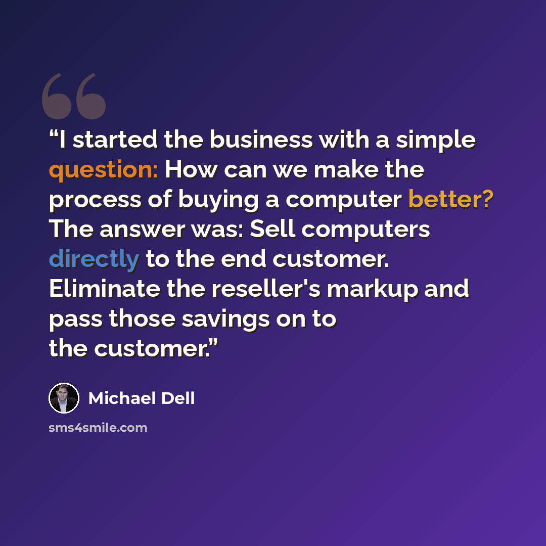 “I started the business with a simple question: How can we make the process of buying a computer better? The answer was: Sell computers directly to the end customer. Eliminate the reseller's markup and pass those savings on to the customer.” quote by Michael Dell