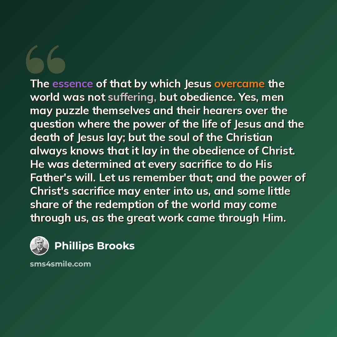 “The essence of that by which Jesus overcame the world was not suffering, but obedience. Yes, men may puzzle themselves and their hearers over the question where the power of the life of Jesus and the death of Jesus lay; but the soul of the Christian always knows that it lay in the obedience of…” quote by Phillips Brooks