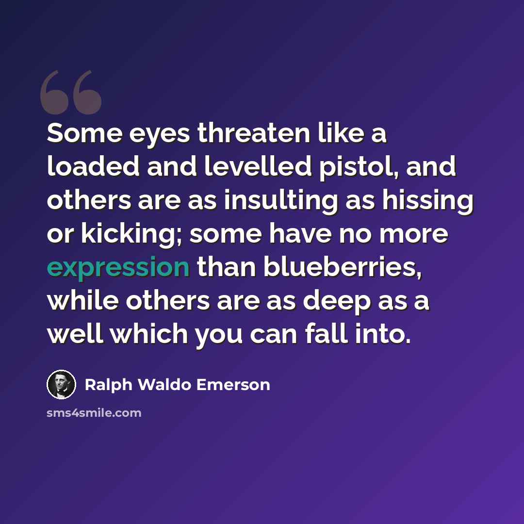 “Some eyes threaten like a loaded and levelled pistol, and others are as insulting as hissing or kicking; some have no more expression than blueberries, while others are as deep as a well which you can fall into.” quote by Ralph Waldo Emerson