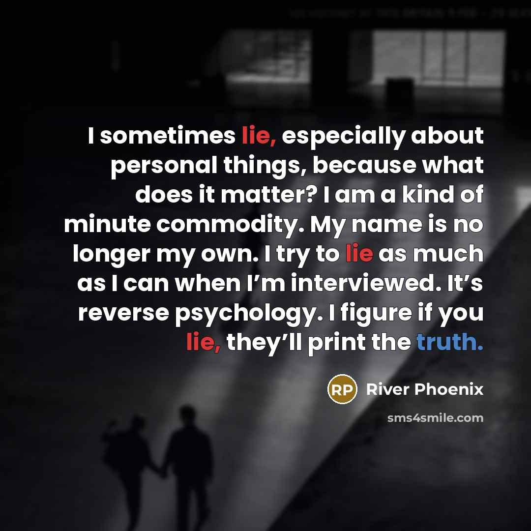 “I sometimes lie, especially about personal things, because what does it matter? I am a kind of minute commodity. My name is no longer my own. I try to lie as much as I can when I’m interviewed. It’s reverse psychology. I figure if you lie, they’ll print the truth.” quote by River Phoenix