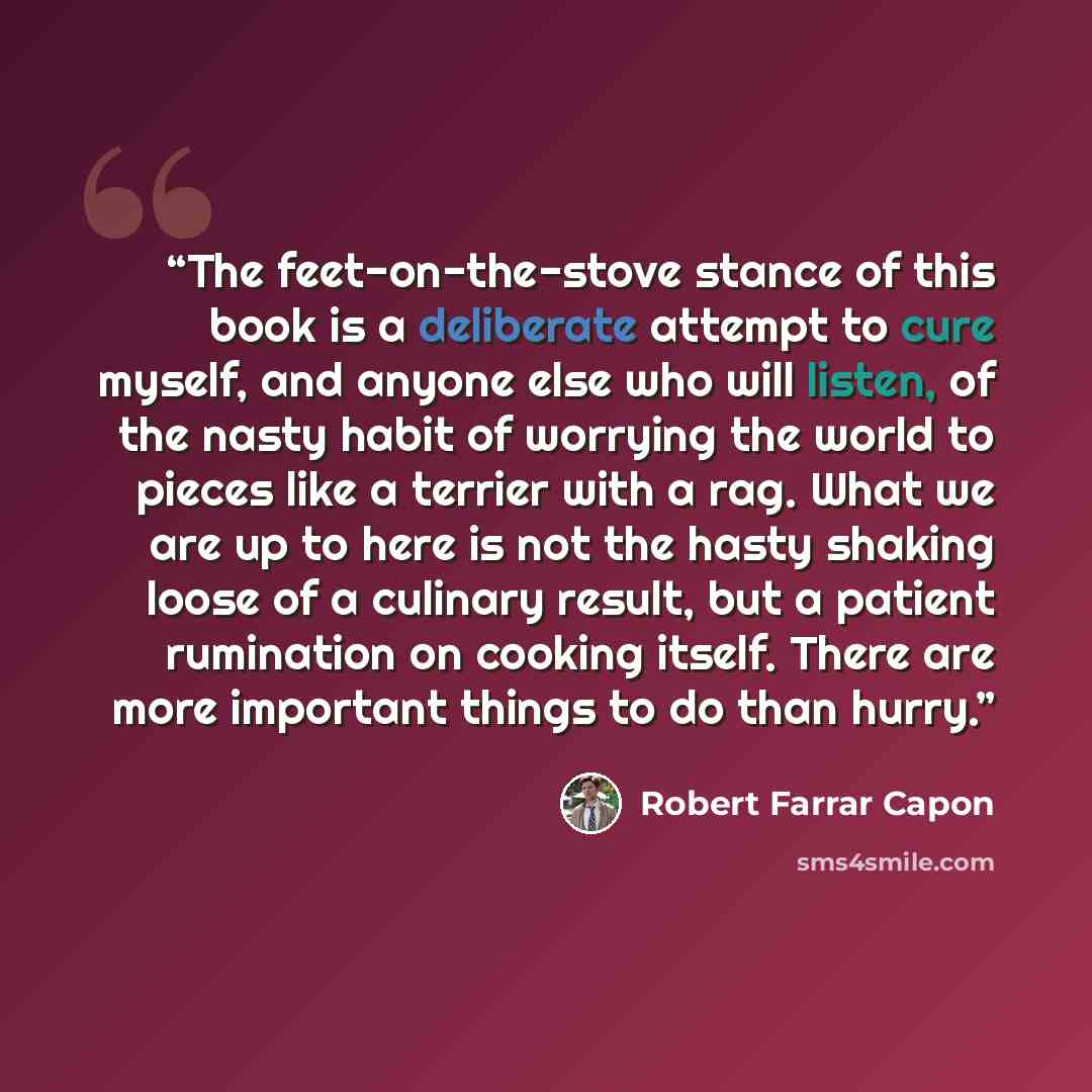 “The feet-on-the-stove stance of this book is a deliberate attempt to cure myself, and anyone else who will listen, of the nasty habit of worrying the world to pieces like a terrier with a rag. What we are up to here is not the hasty shaking loose of a culinary result, but a patient rumination on…” quote by Robert Farrar Capon