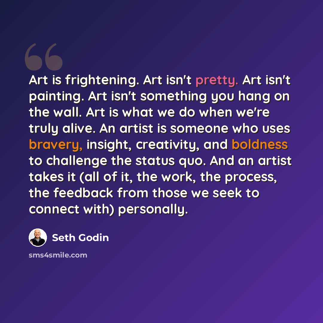 “Art is frightening. Art isn't pretty. Art isn't painting. Art isn't something you hang on the wall. Art is what we do when we're truly alive. An artist is someone who uses bravery, insight, creativity, and boldness to challenge the status quo. And an artist takes it (all of it, the work, the…” quote by Seth Godin