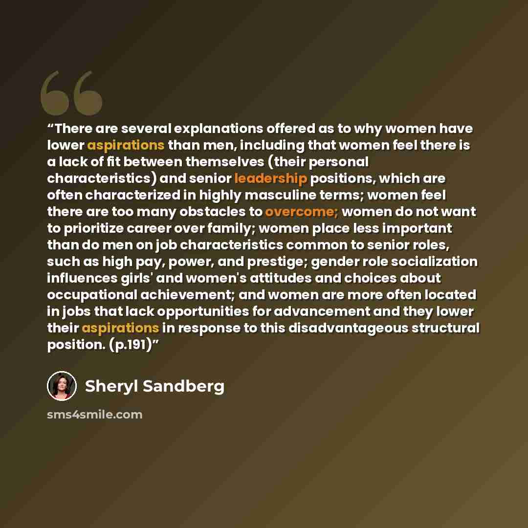 “There are several explanations offered as to why women have lower aspirations than men, including that women feel there is a lack of fit between themselves (their personal characteristics) and senior leadership positions, which are often characterized in highly masculine terms; women feel there…” quote by Sheryl Sandberg