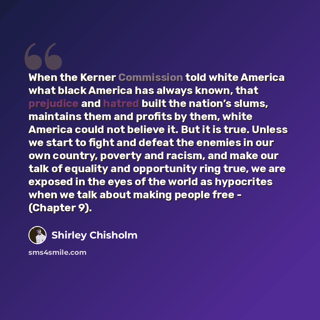 “When the Kerner Commission told white America what black America has always known, that prejudice and hatred built the nation’s slums, maintains them and profits by them, white America could not believe it. But it is true. Unless we start to fight and defeat the enemies in our own country, poverty…” quote by Shirley Chisholm