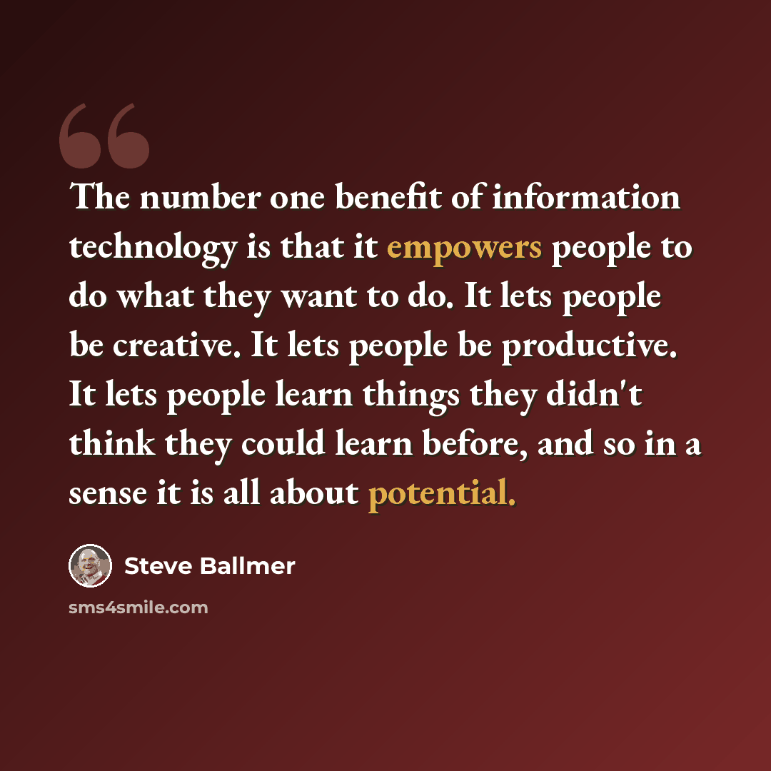 “The number one benefit of information technology is that it empowers people to do what they want to do. It lets people be creative. It lets people be productive. It lets people learn things they didn't think they could learn before, and so in a sense it is all about potential.” quote by Steve Ballmer