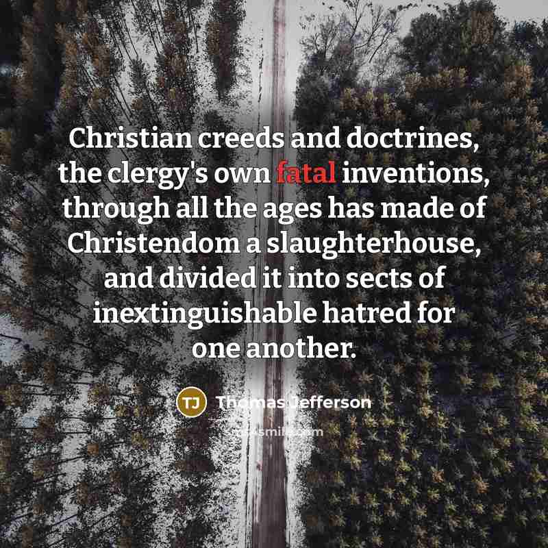 “Christian creeds and doctrines, the clergy's own fatal inventions, through all the ages has made of Christendom a slaughterhouse, and divided it into sects of inextinguishable hatred for one another.” quote by Thomas Jefferson