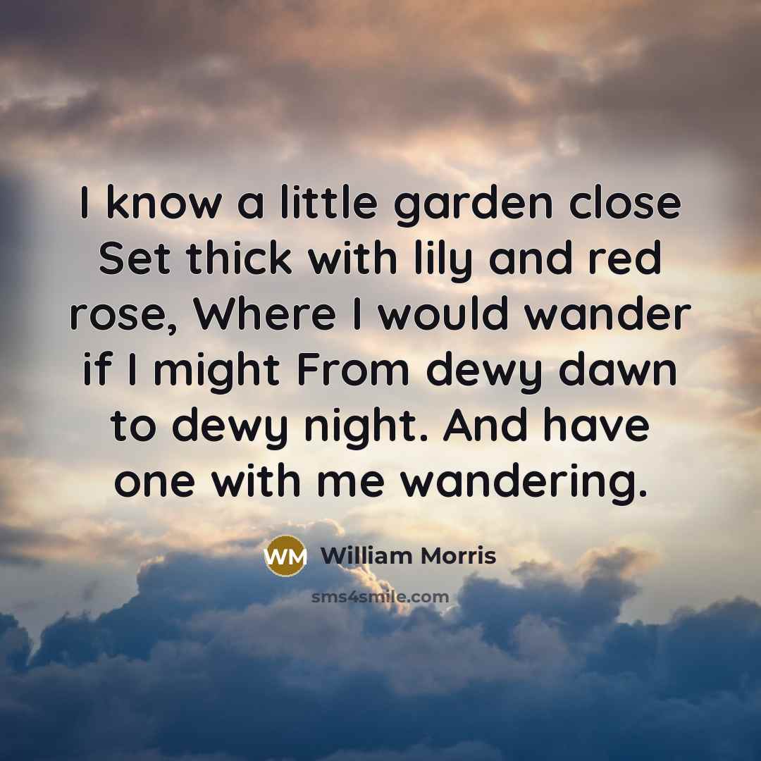 “I know a little garden close Set thick with lily and red rose, Where I would wander if I might From dewy dawn to dewy night. And have one with me wandering.” quote by William Morris