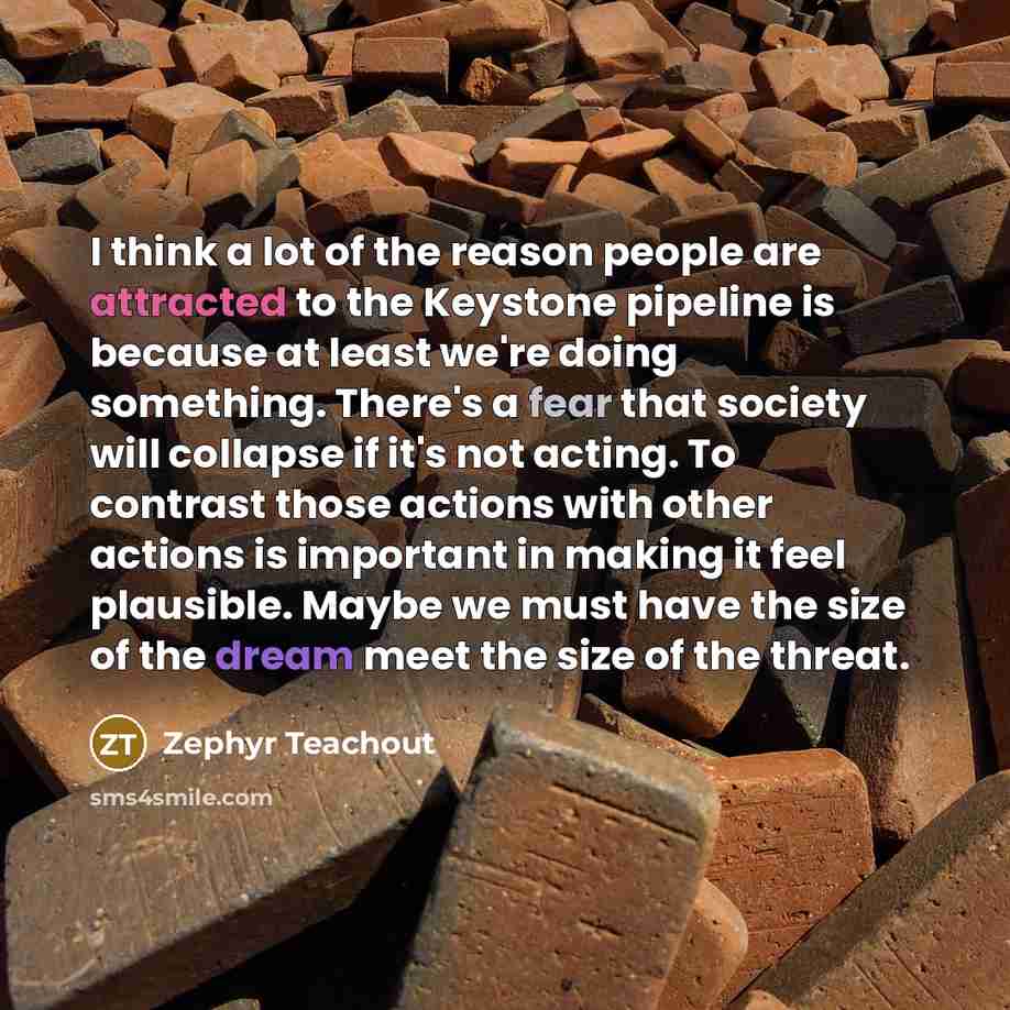 “I think a lot of the reason people are attracted to the Keystone pipeline is because at least we're doing something. There's a fear that society will collapse if it's not acting. To contrast those actions with other actions is important in making it feel plausible. Maybe we must have the size of…” quote by Zephyr Teachout