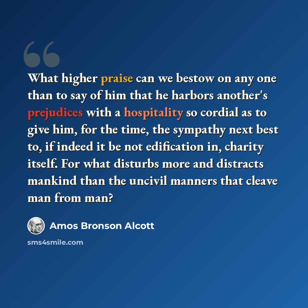 “What higher praise can we bestow on any one than to say of him that he harbors another's prejudices with a hospitality so cordial as to give him, for the time, the sympathy next best to, if indeed it be not edification in, charity itself. For what disturbs more and distracts mankind than the…” quote by Amos Bronson Alcott