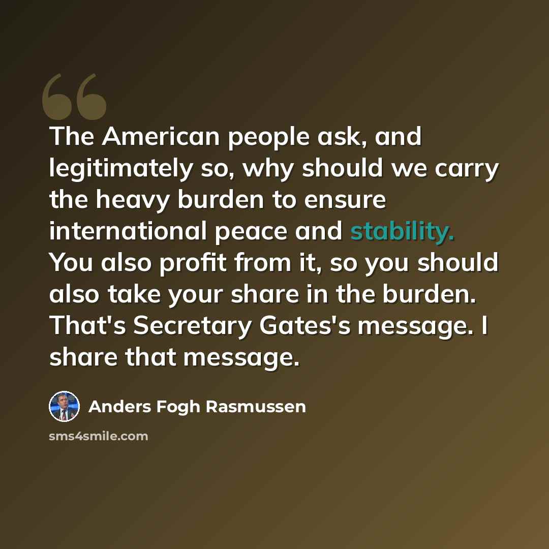“The American people ask, and legitimately so, why should we carry the heavy burden to ensure international peace and stability. You also profit from it, so you should also take your share in the burden. That's Secretary Gates's message. I share that message.” quote by Anders Fogh Rasmussen