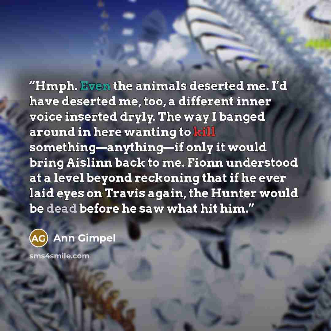 “Hmph. Even the animals deserted me. I’d have deserted me, too, a different inner voice inserted dryly. The way I banged around in here wanting to kill something—anything—if only it would bring Aislinn back to me. Fionn understood at a level beyond reckoning that if he ever laid eyes on Travis…” quote by Ann Gimpel