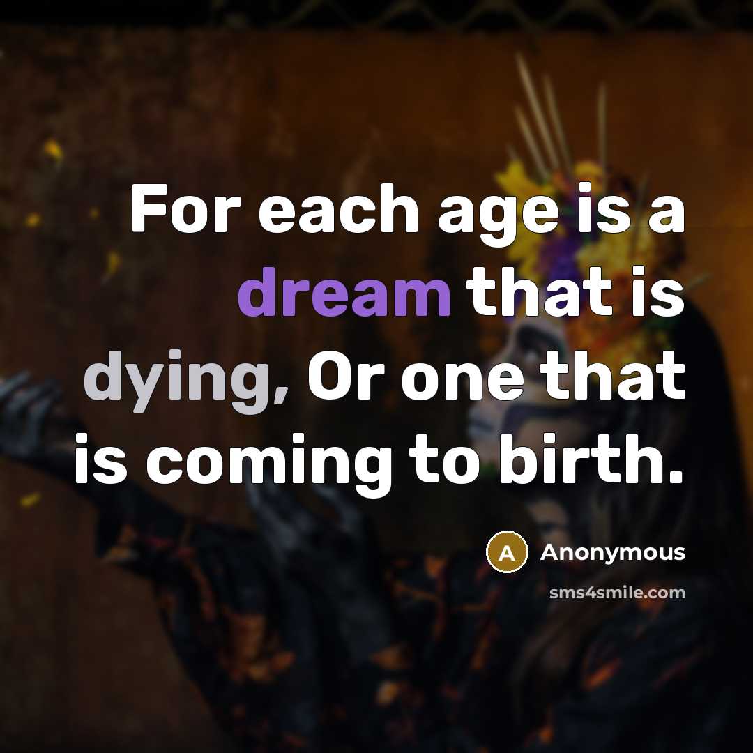 “For each age is a dream that is dying, Or one that is coming to birth.” quote by Anonymous