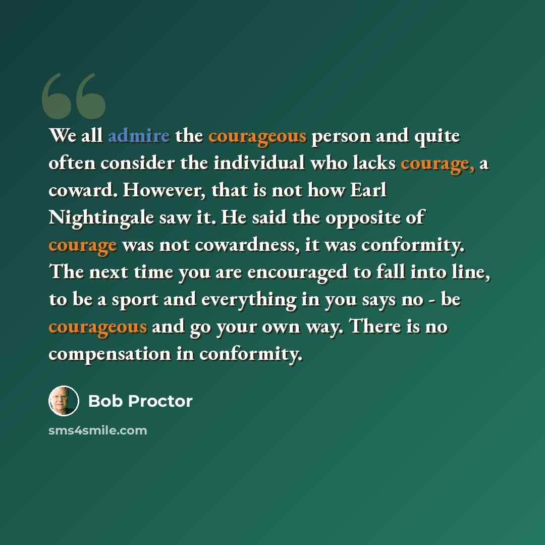 “We all admire the courageous person and quite often consider the individual who lacks courage, a coward. However, that is not how Earl Nightingale saw it. He said the opposite of courage was not cowardness, it was conformity. The next time you are encouraged to fall into line, to be a sport and…” quote by Bob Proctor