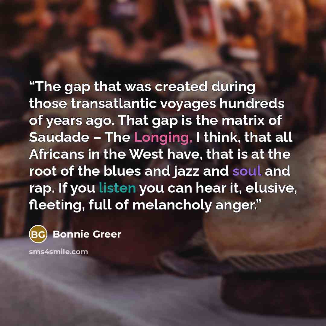 “The gap that was created during those transatlantic voyages hundreds of years ago. That gap is the matrix of Saudade – The Longing, I think, that all Africans in the West have, that is at the root of the blues and jazz and soul and rap. If you listen you can hear it, elusive, fleeting, full of…” quote by Bonnie Greer