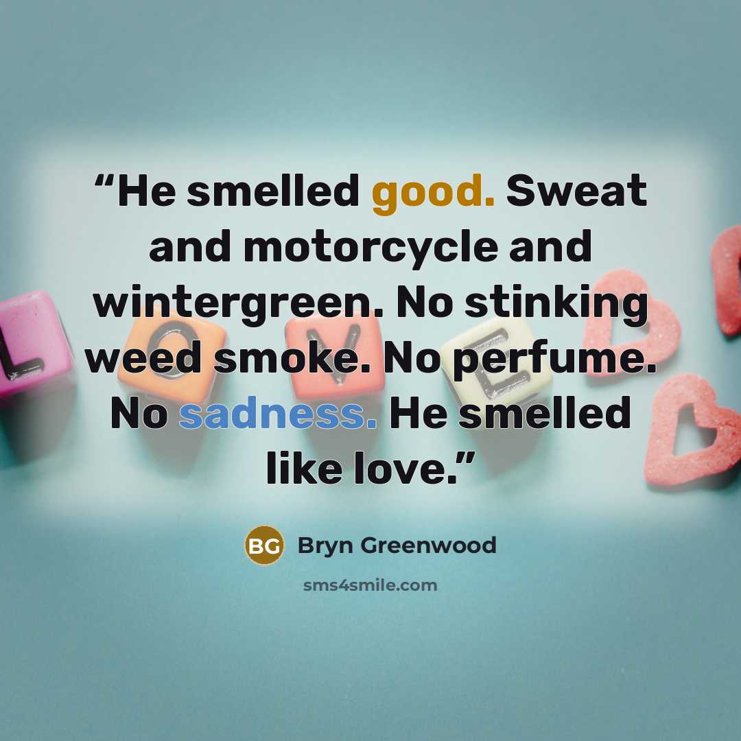 “He smelled good. Sweat and motorcycle and wintergreen. No stinking weed smoke. No perfume. No sadness. He smelled like love.” quote by Bryn Greenwood