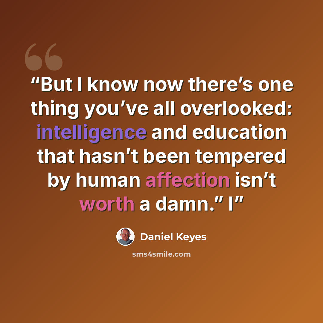 “But I know now there’s one thing you’ve all overlooked: intelligence and education that hasn’t been tempered by human affection isn’t worth a damn.” I” quote by Daniel Keyes