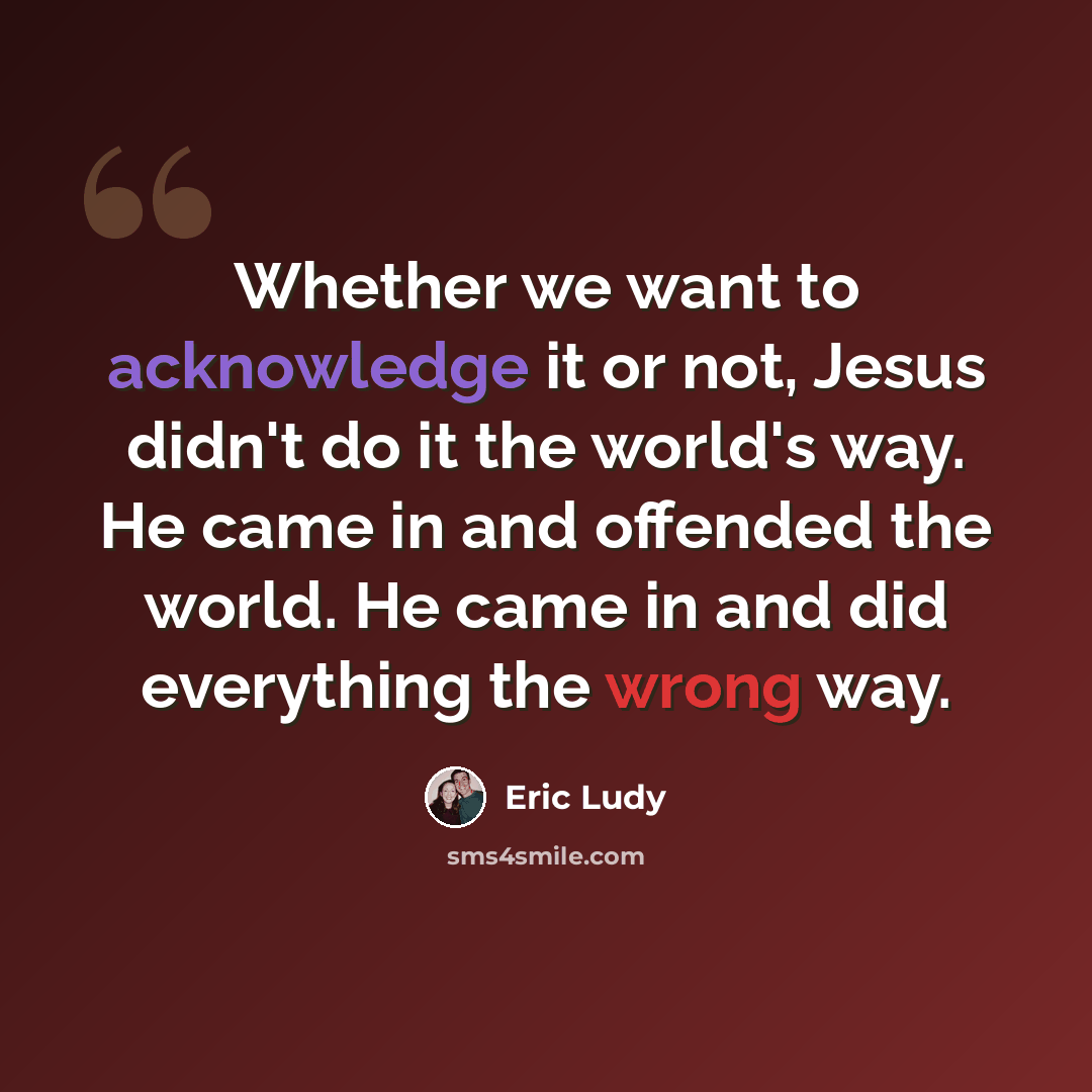 “Whether we want to acknowledge it or not, Jesus didn't do it the world's way. He came in and offended the world. He came in and did everything the wrong way.” quote by Eric Ludy