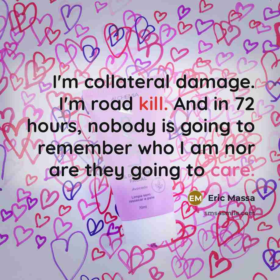 “I'm collateral damage. I'm road kill. And in 72 hours, nobody is going to remember who I am nor are they going to care.” quote by Eric Massa