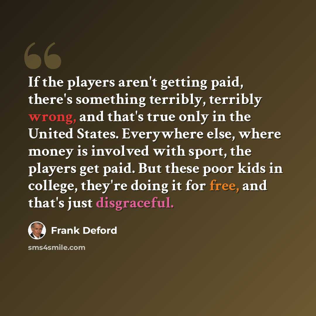 “If the players aren't getting paid, there's something terribly, terribly wrong, and that's true only in the United States. Everywhere else, where money is involved with sport, the players get paid. But these poor kids in college, they're doing it for free, and that's just disgraceful.” quote by Frank Deford