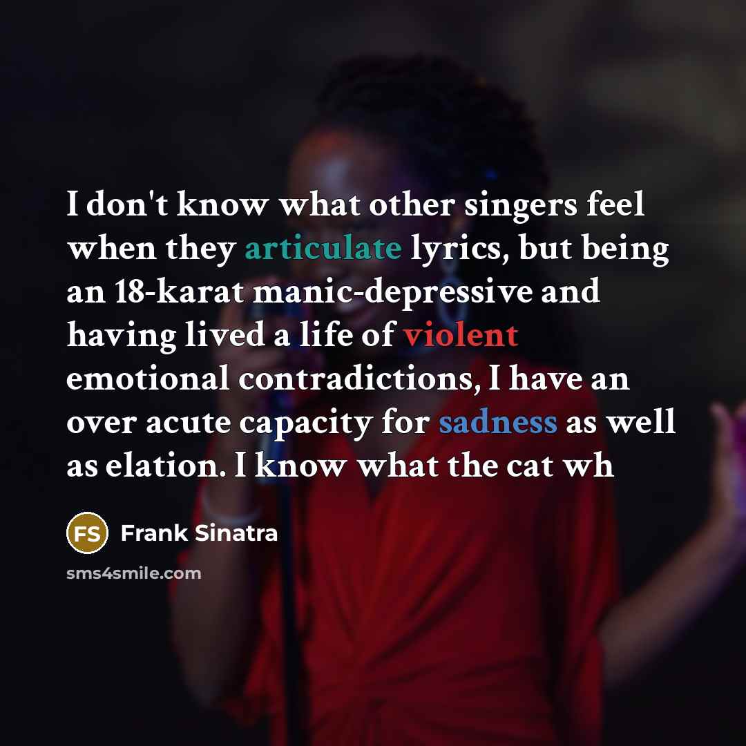 “I don't know what other singers feel when they articulate lyrics, but being an 18-karat manic-depressive and having lived a life of violent emotional contradictions, I have an over acute capacity for sadness as well as elation. I know what the cat wh” quote by Frank Sinatra