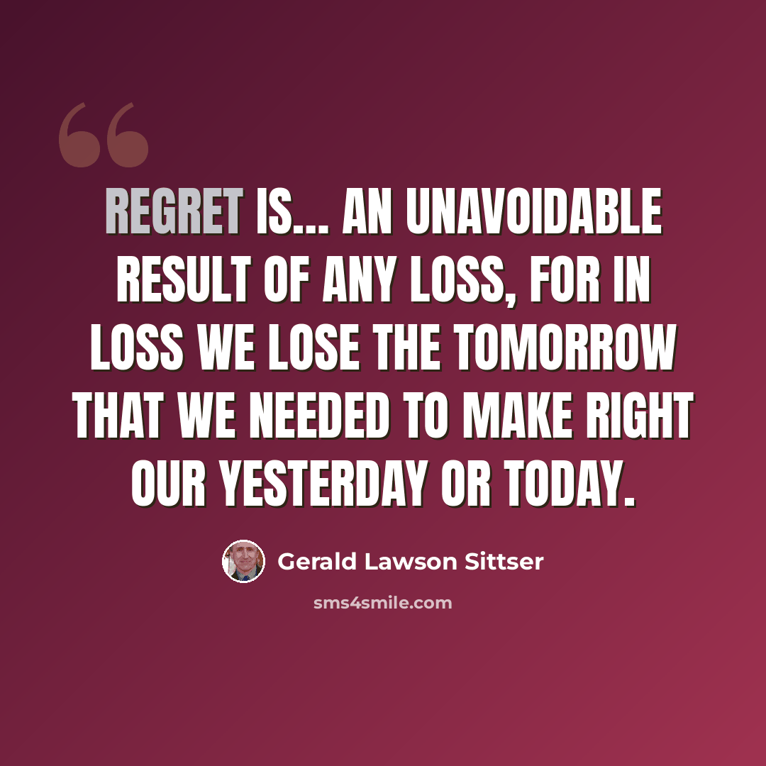 “Regret is… an unavoidable result of any loss, for in loss we lose the tomorrow that we needed to make right our yesterday or today.” quote by Gerald Lawson Sittser