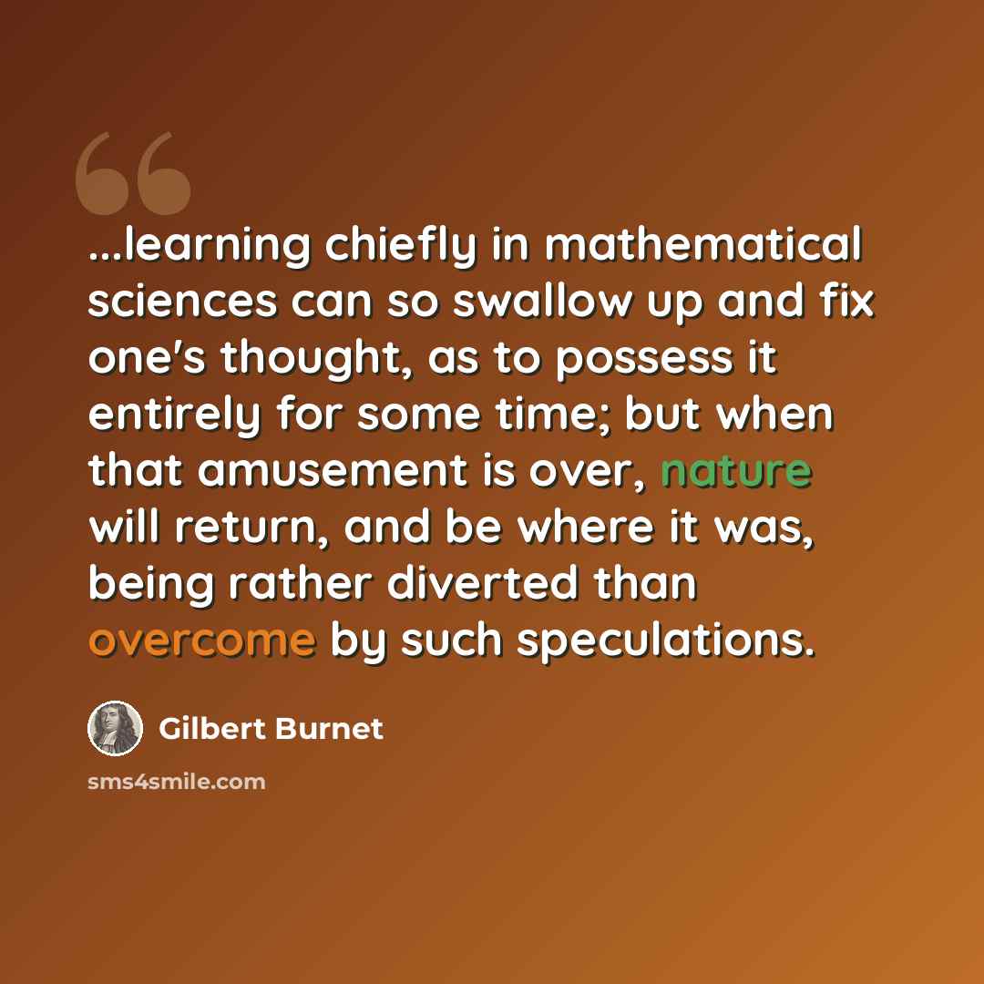 “...learning chiefly in mathematical sciences can so swallow up and fix one's thought, as to possess it entirely for some time; but when that amusement is over, nature will return, and be where it was, being rather diverted than overcome by such speculations.” quote by Gilbert Burnet