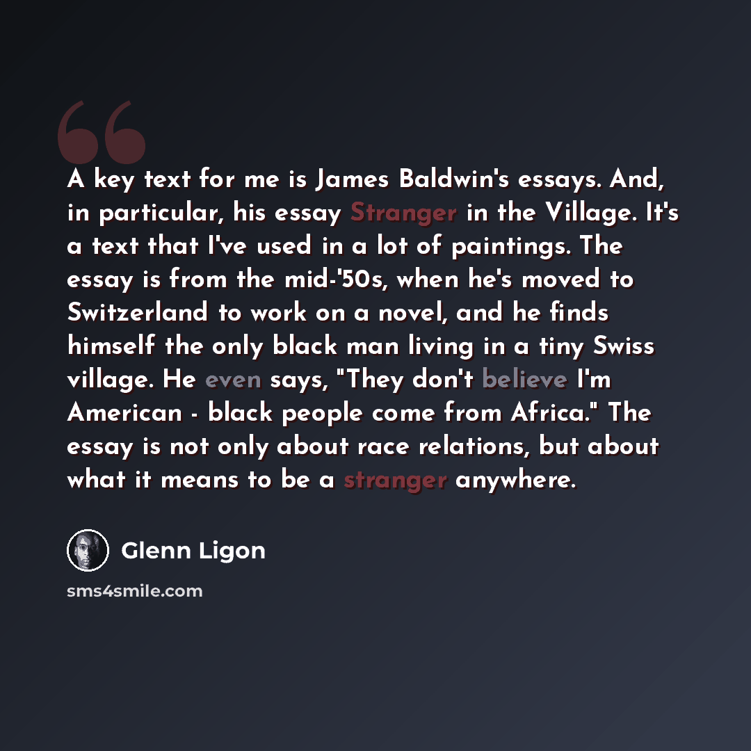 “A key text for me is James Baldwin's essays. And, in particular, his essay Stranger in the Village. It's a text that I've used in a lot of paintings. The essay is from the mid-'50s, when he's moved to Switzerland to work on a novel, and he finds himself the only black man living in a tiny Swiss…” quote by Glenn Ligon