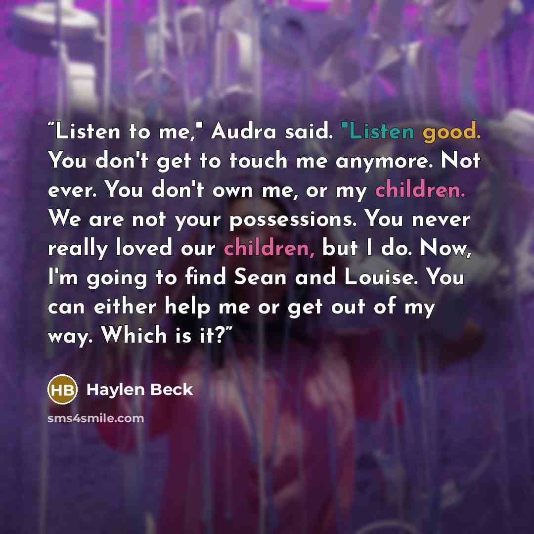 “Listen to me," Audra said. "Listen good. You don't get to touch me anymore. Not ever. You don't own me, or my children. We are not your possessions. You never really loved our children, but I do. Now, I'm going to find Sean and Louise. You can either help me or get out of my way. Which is it?” quote by Haylen Beck