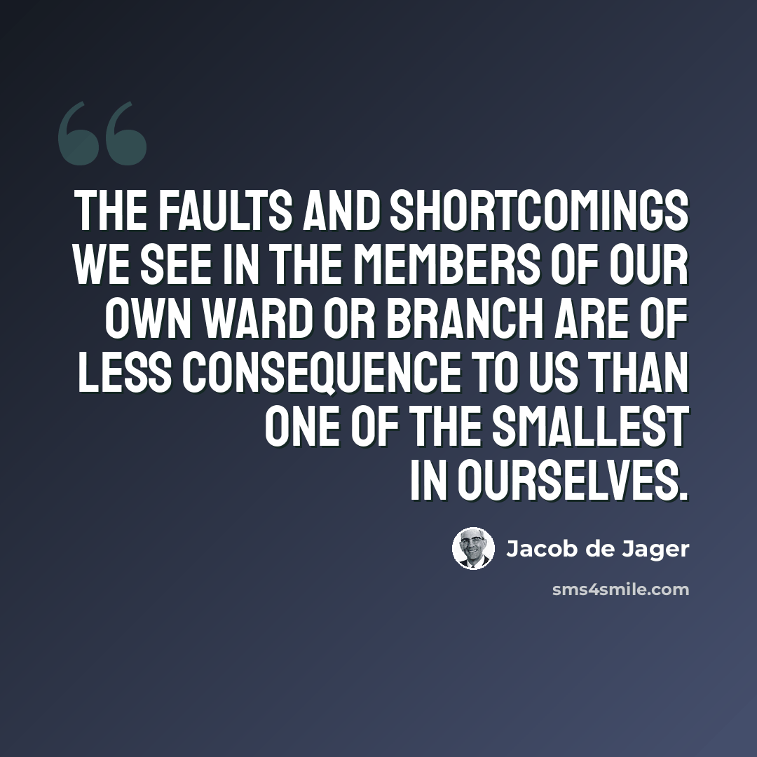 “The faults and shortcomings we see in the members of our own ward or branch are of less consequence to us than one of the smallest in ourselves.” quote by Jacob de Jager