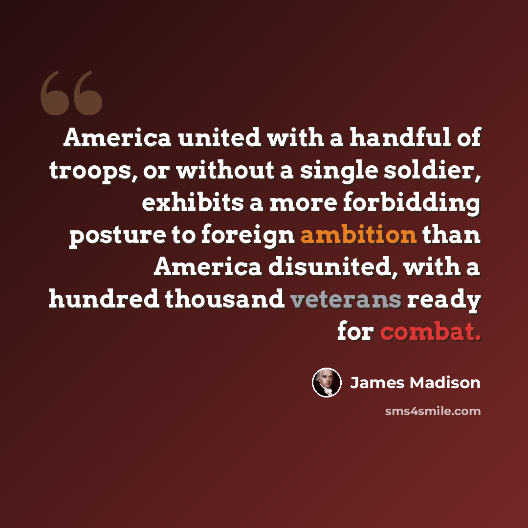 “America united with a handful of troops, or without a single soldier, exhibits a more forbidding posture to foreign ambition than America disunited, with a hundred thousand veterans ready for combat.” quote by James Madison