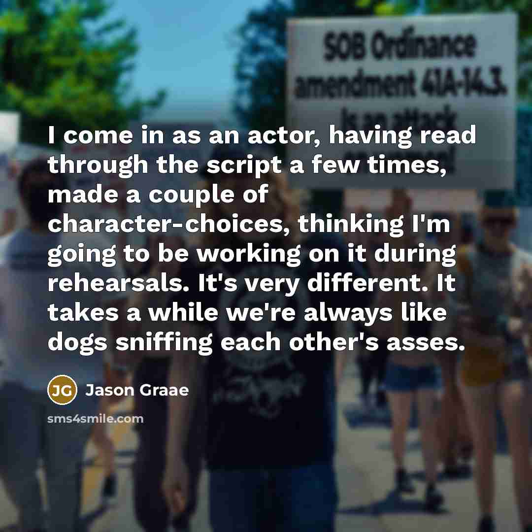 “I come in as an actor, having read through the script a few times, made a couple of character-choices, thinking I'm going to be working on it during rehearsals. It's very different. It takes a while we're always like dogs sniffing each other's asses.” quote by Jason Graae