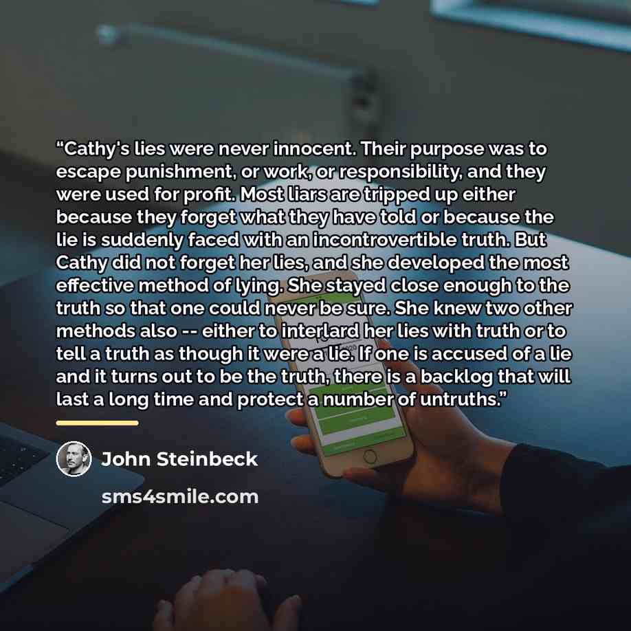 “Cathy's lies were never innocent. Their purpose was to escape punishment, or work, or responsibility, and they were used for profit. Most liars are tripped up either because they forget what they have told or because the lie is suddenly faced with an incontrovertible truth. But Cathy did not…” quote by John Steinbeck