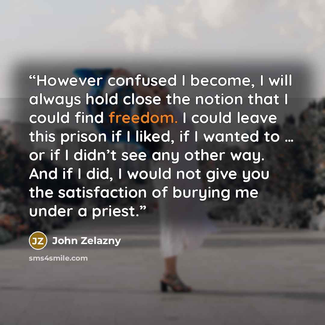 “However confused I become, I will always hold close the notion that I could find freedom. I could leave this prison if I liked, if I wanted to … or if I didn’t see any other way. And if I did, I would not give you the satisfaction of burying me under a priest.” quote by John Zelazny