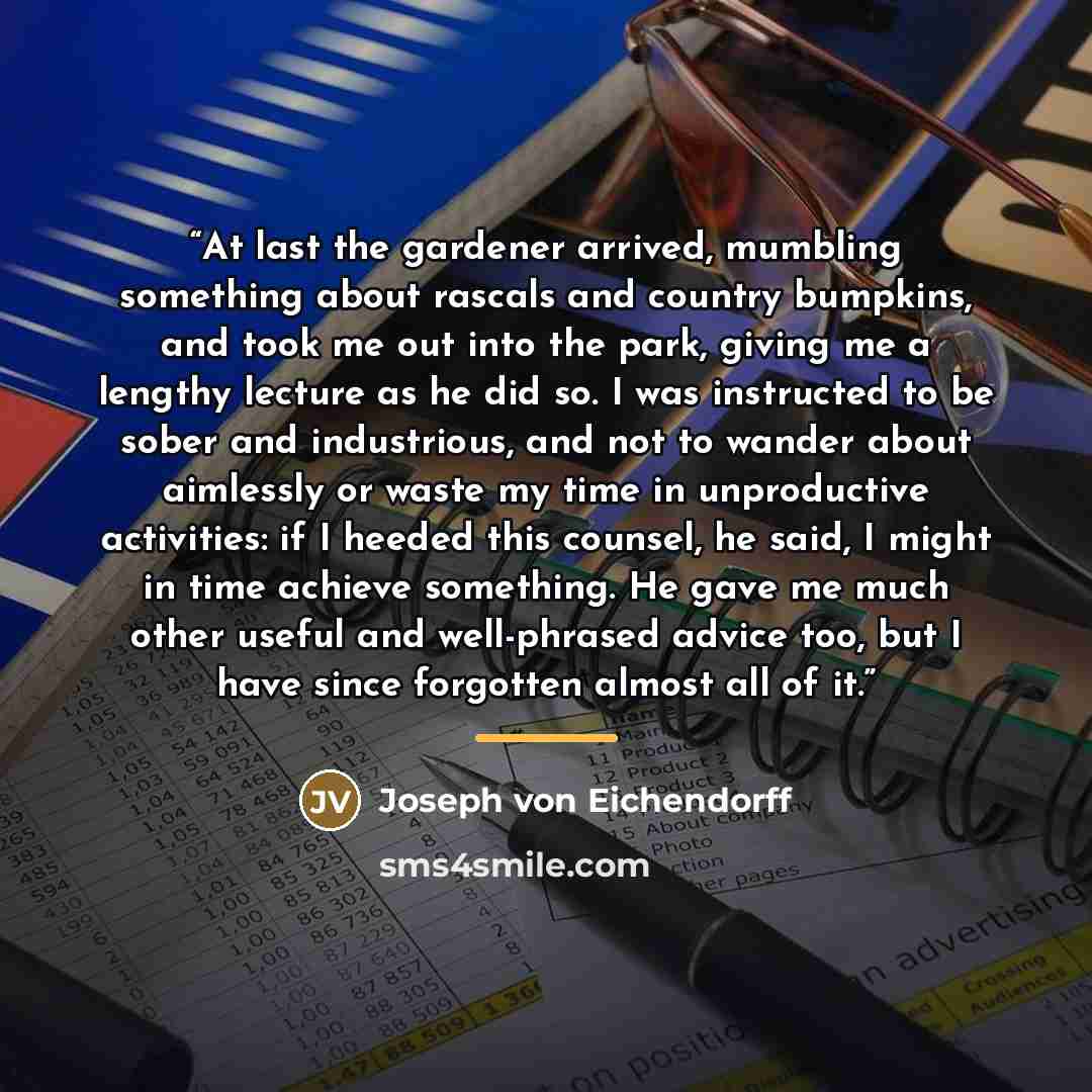 “At last the gardener arrived, mumbling something about rascals and country bumpkins, and took me out into the park, giving me a lengthy lecture as he did so. I was instructed to be sober and industrious, and not to wander about aimlessly or waste my time in unproductive activities: if I heeded…” quote by Joseph von Eichendorff
