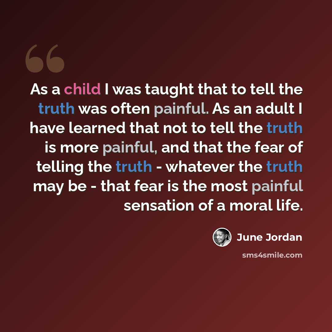 “As a child I was taught that to tell the truth was often painful. As an adult I have learned that not to tell the truth is more painful, and that the fear of telling the truth - whatever the truth may be - that fear is the most painful sensation of a moral life.” quote by June Jordan