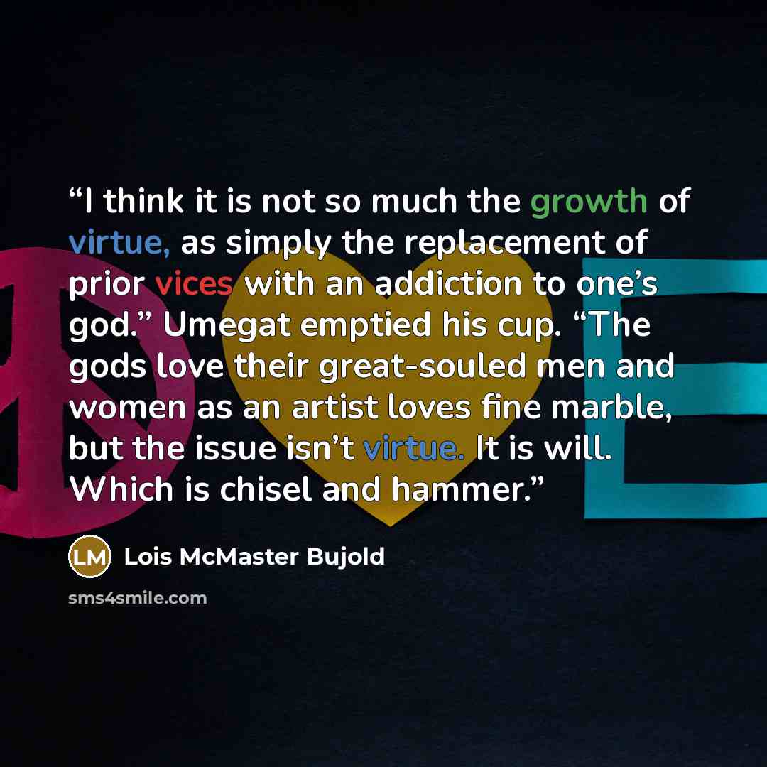 “I think it is not so much the growth of virtue, as simply the replacement of prior vices with an addiction to one’s god.” Umegat emptied his cup. “The gods love their great-souled men and women as an artist loves fine marble, but the issue isn’t virtue. It is will. Which is chisel and hammer.” quote by Lois McMaster Bujold